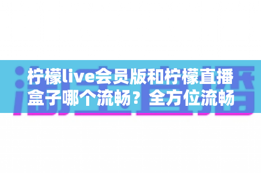 柠檬live会员版和柠檬直播盒子哪个流畅？全方位流畅度对比与选购指南
