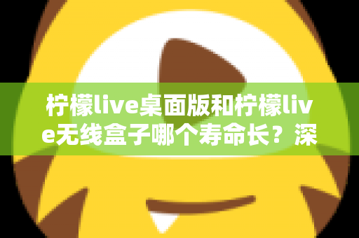 柠檬live桌面版和柠檬live无线盒子哪个寿命长？深度对比分析与延长寿命实用指南