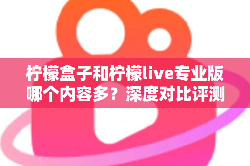 柠檬盒子和柠檬live专业版哪个内容多?深度对比评测与选购指南 柠檬盒子和柠檬live专业版哪个内容多?深度对比评测与选购指南