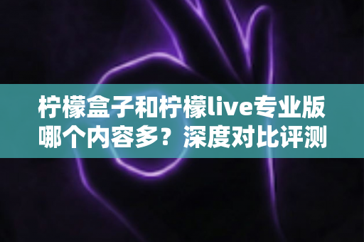 柠檬盒子和柠檬live专业版哪个内容多?深度对比评测与选购指南 柠檬盒子和柠檬live专业版哪个内容多?深度对比评测与选购指南