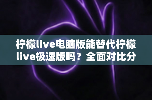 柠檬live电脑版能替代柠檬live极速版吗？全面对比分析与选择建议