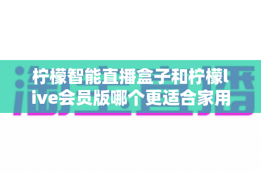 柠檬智能直播盒子和柠檬live会员版哪个更适合家用？——家庭观影方案深度对比与选购完全指南