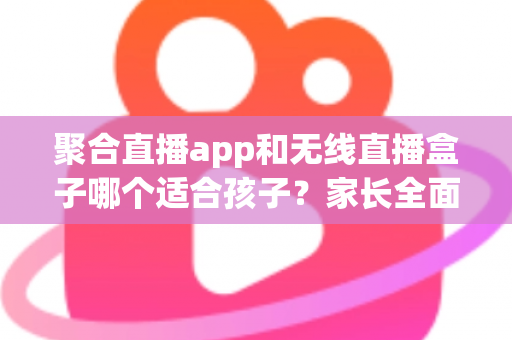 聚合直播app和无线直播盒子哪个适合孩子？家长全面解析与选购指南