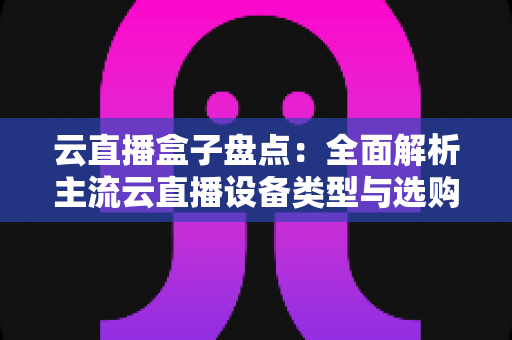 云直播盒子盘点：全面解析主流云直播设备类型与选购指南，助你轻松开启高清直播之旅