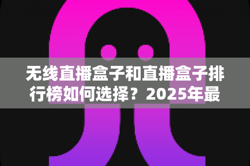 无线直播盒子和直播盒子排行榜如何选择？2025年最新选购指南与避坑攻略全解析