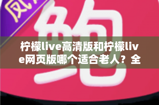 柠檬live高清版和柠檬live网页版哪个适合老人?全面对比分析与使用指南 柠檬live高清版和柠檬live网页版哪个适合老人?全面对比分析与使用指南