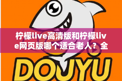柠檬live高清版和柠檬live网页版哪个适合老人?全面对比分析与使用指南 柠檬live高清版和柠檬live网页版哪个适合老人?全面对比分析与使用指南