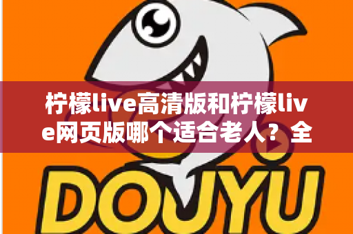 柠檬live高清版和柠檬live网页版哪个适合老人？全面对比分析与使用指南