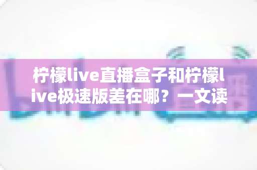 柠檬live直播盒子和柠檬live极速版差在哪？一文读懂两大版本的核心区别与选择指南