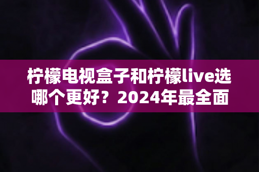 柠檬电视盒子和柠檬live选哪个更好？2024年最全面的选择指南与深度对比分析