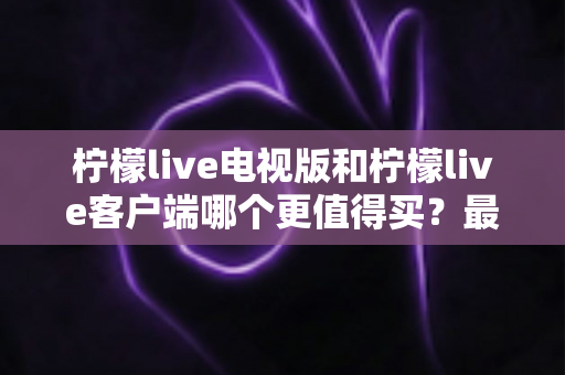 柠檬live电视版和柠檬live客户端哪个更值得买？最全对比与选购指南