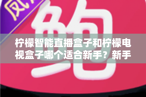 柠檬智能直播盒子和柠檬电视盒子哪个适合新手?新手选购避坑指南全解析 柠檬智能直播盒子和柠檬电视盒子哪个适合新手?新手选购避坑指南全解析