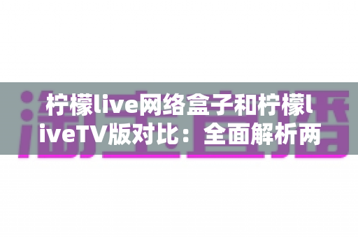 柠檬live网络盒子和柠檬liveTV版对比:全面解析两大版本差异,帮你选出最适合的观看方案 柠檬live网络盒子和柠檬liveTV版对比:全面解析两大版本差异,帮你选出最适合的观看方案