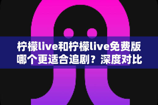 柠檬live和柠檬live免费版哪个更适合追剧？深度对比帮你找到最佳观影方案