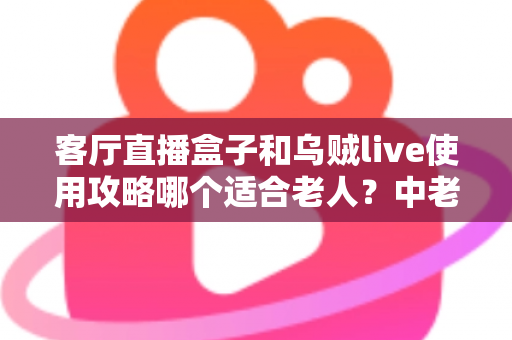 客厅直播盒子和乌贼live使用攻略哪个适合老人?中老年用户选择指南全解析 客厅直播盒子和乌贼live使用攻略哪个适合老人?中老年用户选择指南全解析