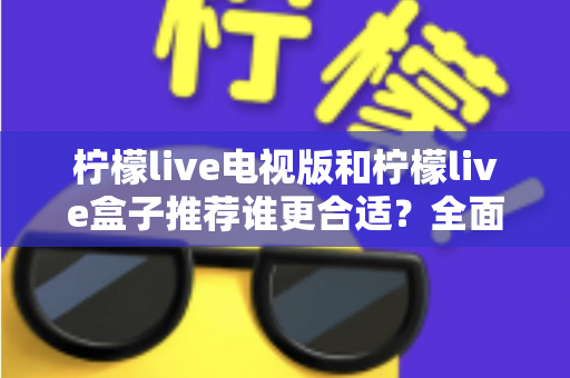 柠檬live电视版和柠檬live盒子推荐谁更合适？全面对比分析帮你选出最优大屏观影方案
