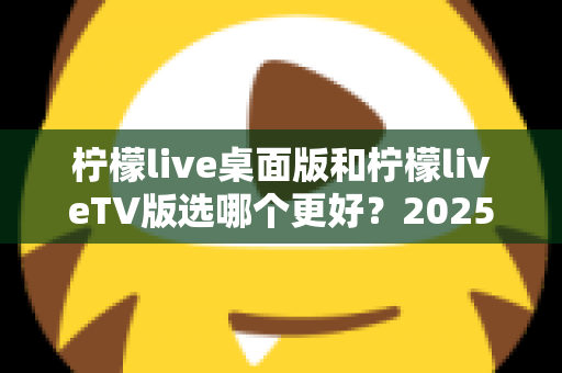 柠檬live桌面版和柠檬liveTV版选哪个更好？2025年最全对比测评帮你一次选对