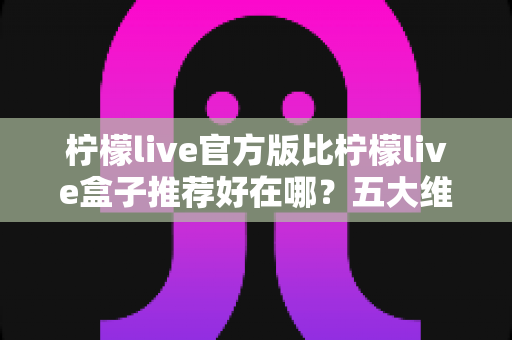 柠檬live官方版比柠檬live盒子推荐好在哪？五大维度深度对比，看完再下载不踩坑