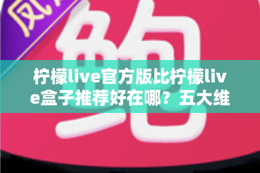 柠檬live官方版比柠檬live盒子推荐好在哪？五大维度深度对比，看完再下载不踩坑