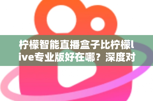 柠檬智能直播盒子比柠檬live专业版好在哪？深度对比解析，帮你选对直播利器