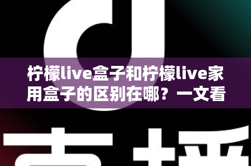 柠檬live盒子和柠檬live家用盒子的区别在哪？一文看懂两大版本差异，选对设备不踩坑