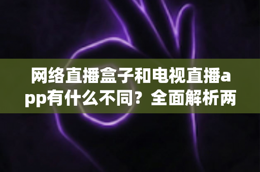 网络直播盒子和电视直播app有什么不同？全面解析两者差异，帮你选出最适合的观看方式