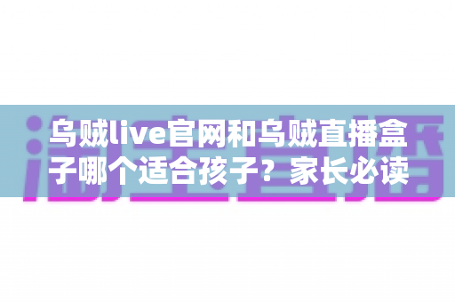 乌贼live官网和乌贼直播盒子哪个适合孩子？家长必读的安全选择与实用指南