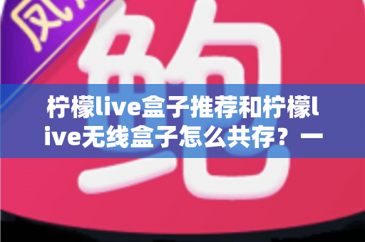 柠檬live盒子推荐和柠檬live无线盒子怎么共存？一站式选购与设置实用指南