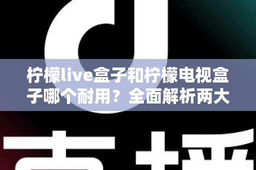 柠檬live盒子和柠檬电视盒子哪个耐用？全面解析两大盒子的使用寿命与选购指南