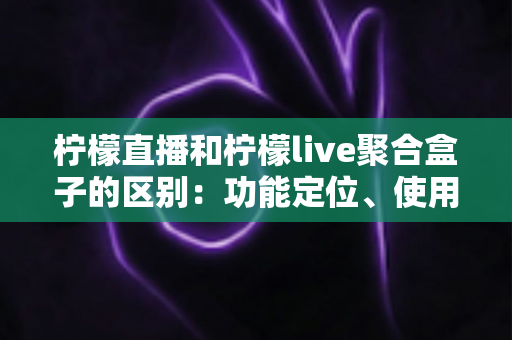 柠檬直播和柠檬live聚合盒子的区别：功能定位、使用场景与选购指南全面解析
