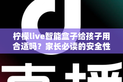 柠檬live智能盒子给孩子用合适吗？家长必读的安全性、功能与使用建议全面解析