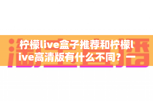柠檬live盒子推荐和柠檬live高清版有什么不同？一文看懂两大版本差异，选对版本观看体验翻倍