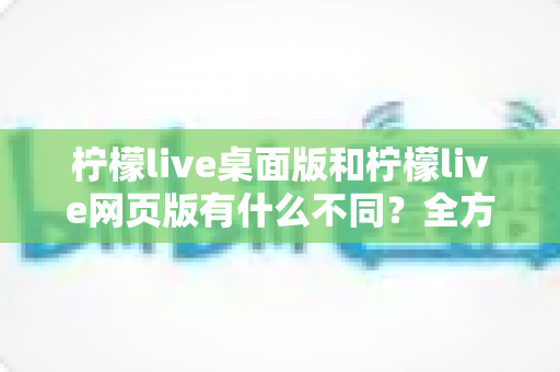 柠檬live桌面版和柠檬live网页版有什么不同？全方位深度对比解析，帮你选出最适合的使用方式