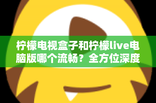 柠檬电视盒子和柠檬live电脑版哪个流畅？全方位深度对比解析，帮你找到最适合自己的观影方案
