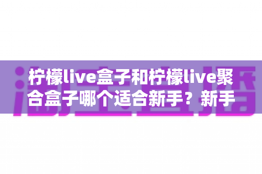 柠檬live盒子和柠檬live聚合盒子哪个适合新手?新手入门选型全攻略与避坑指南 柠檬live盒子和柠檬live聚合盒子哪个适合新手?新手入门选型全攻略与避坑指南