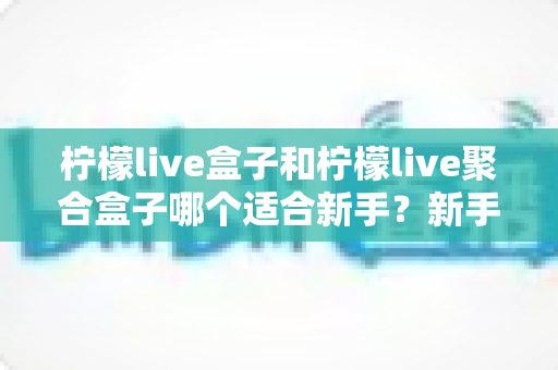 柠檬live盒子和柠檬live聚合盒子哪个适合新手？新手入门选型全攻略与避坑指南