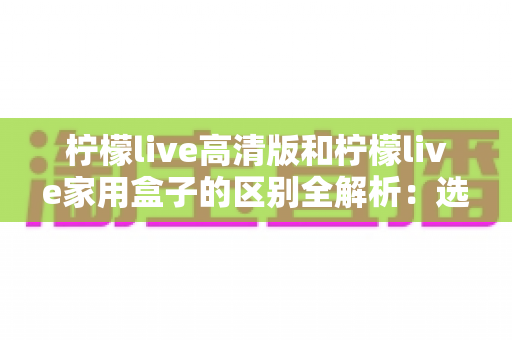 柠檬live高清版和柠檬live家用盒子的区别全解析:选对产品让家庭观影体验翻倍 柠檬live高清版和柠檬live家用盒子的区别全解析:选对产品让家庭观影体验翻倍