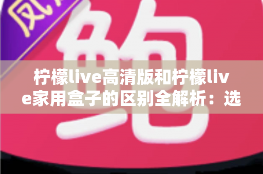 柠檬live高清版和柠檬live家用盒子的区别全解析：选对产品让家庭观影体验翻倍
