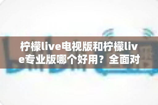 柠檬live电视版和柠檬live专业版哪个好用？全面对比评测，帮你选出最适合的观看神器