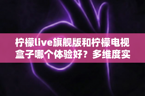 柠檬live旗舰版和柠檬电视盒子哪个体验好？多维度实测对比帮你选出更适合的一款