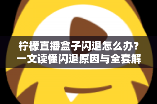 柠檬直播盒子闪退怎么办?一文读懂闪退原因与全套解决攻略 柠檬直播盒子闪退怎么办?一文读懂闪退原因与全套解决攻略