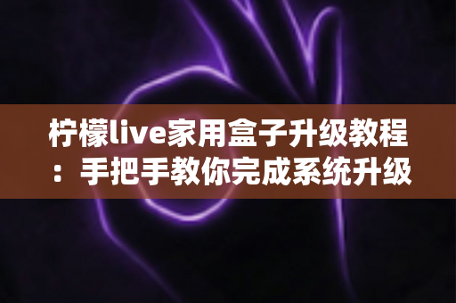 柠檬live家用盒子升级教程：手把手教你完成系统升级，让设备焕然一新
