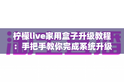 柠檬live家用盒子升级教程：手把手教你完成系统升级，让设备焕然一新