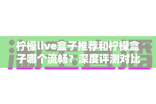 柠檬live盒子推荐和柠檬盒子哪个流畅？深度评测对比帮你选出最适合的电视直播工具