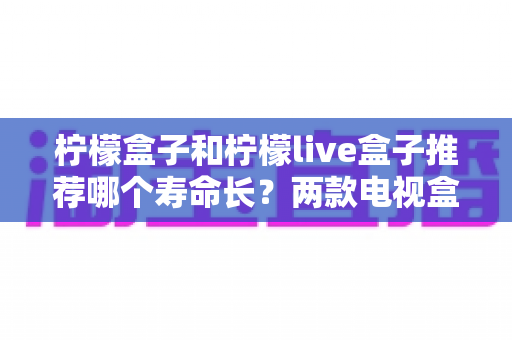 柠檬盒子和柠檬live盒子推荐哪个寿命长？两款电视盒子耐用性全面对比与选购指南