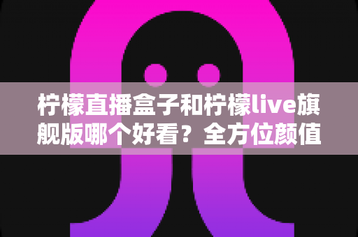 柠檬直播盒子和柠檬live旗舰版哪个好看？全方位颜值与体验对比评测帮你选对不踩坑