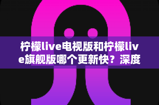 柠檬live电视版和柠檬live旗舰版哪个更新快?深度对比分析与实用选购指南助你轻松决策 柠檬live电视版和柠檬live旗舰版哪个更新快?深度对比分析与实用选购指南助你轻松决策