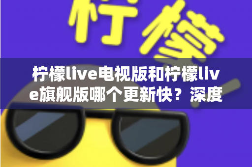 柠檬live电视版和柠檬live旗舰版哪个更新快？深度对比分析与实用选购指南助你轻松决策