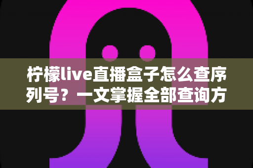 柠檬live直播盒子怎么查序列号?一文掌握全部查询方法与避坑指南 柠檬live直播盒子怎么查序列号?一文掌握全部查询方法与避坑指南
