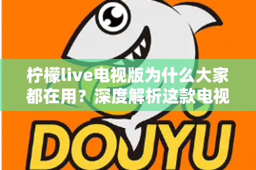 柠檬live电视版为什么大家都在用？深度解析这款电视应用的受欢迎密码